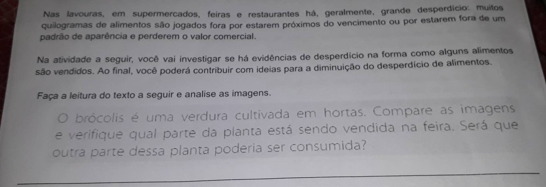 Nas lavouras, em supermercados, feiras e restaurantes há, geralmente, grande desperdício: muitos 
quilogramas de alimentos são jogados fora por estarem próximos do vencimento ou por estarem fora de um 
padrão de aparência e perderem o valor comercial. 
Na atividade a seguir, você vai investigar se há evidências de desperdício na forma como alguns alimentos 
são vendidos. Ao final, você poderá contribuir com ideias para a diminuição do desperdício de alimentos. 
Faça a leitura do texto a seguir e analise as imagens. 
brócolis é uma verdura cultivada em hortas. Compare as imagens 
e verifique qual parte da planta está sendo vendida na feira. Será que 
outra parte dessa planta poderia ser consumida?