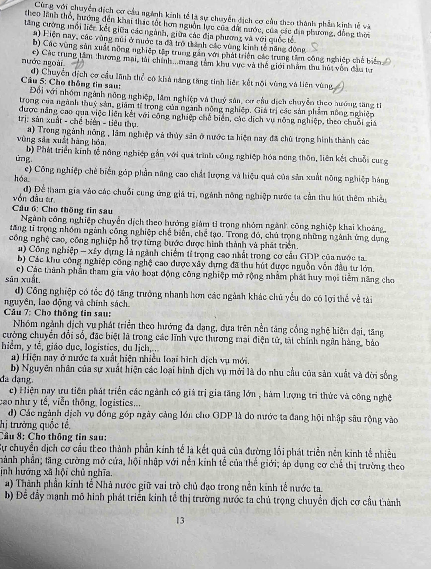 Cùng với chuyền dịch cơ cấu ngành kinh tế là sự chuyển dịch cơ cấu theo thành phần kinh tế và
theo lãnh thổ, hướng đến khai thác tốt hơn nguồn lực của đất nước, của các địa phương, đồng thời
tăng cường mối liên kết giữa các ngành, giữa các địa phương và với quốc tế.
a) Hiện nay, các vùng núi ở nước ta đã trở thành các vùng kinh tế năng động.
b) Các vùng sản xuất nông nghiệp tập trung găn với phát triển các trung tâm công nghiệp chế biến
c) Các trung tâm thương mại, tài chính...mang tâm khu vực và thế giới nhăm thu hút vốn đầu tư
nước ngoài.
d) Chuyền dịch cơ cấu lãnh thổ có khả năng tăng tính liên kết nội vùng và liên vùng
Câu 5: Cho thông tin sau:
Đối với nhóm ngành nông nghiệp, lâm nghiệp và thuỷ sản, cơ cấu dịch chuyển theo hướng tăng tỉ
trọng của ngành thuỷ sản, giảm tỉ trọng của ngành nông nghiệp. Giá trị các sản phẩm nông nghiệp
được nâng cao qua việc liên kết với công nghiệp chế biến, các dịch vụ nông nghiệp, theo chuỗi giá
trị: sản xuất - chế biến - tiêu thụ.
a) Trong ngành nông , lâm nghiệp và thủy sản ở nước ta hiện nay đã chú trọng hình thành các
vùng sản xuất hàng hóa.
b) Phát triển kinh tế nông nghiệp gắn với quá trình công nghiệp hóa nông thôn, liên kết chuỗi cung
ứng.
c) Công nghiệp chế biến góp phần nâng cao chất lượng và hiệu quả của sản xuất nông nghiệp hàng
hóa.
d) Để tham gia vào các chuỗi cung ứng giá trị, ngành nông nghiệp nước ta cần thu hút thêm nhiều
ốn đầu tư.
Câu 6: Cho thông tin sau
Ngành công nghiệp chuyền dịch theo hướng giảm tỉ trọng nhóm ngành công nghiệp khai khoáng,
tăng tỉ trọng nhóm ngành công nghiệp chế biến, chế tạo. Trong đó, chú trọng những ngành ứng dụng
công nghệ cao, công nghiệp hỗ trợ từng bước được hình thành và phát triển.
a) Công nghiệp - xây dựng là ngành chiếm tỉ trọng cao nhất trong cơ cấu GDP của nước ta.
b) Các khu công nghiệp công nghệ cao được xây dựng đã thu hút được nguồn vốn đầu tư lớn.
c) Các thành phần tham gia vào hoạt động công nghiệp mở rộng nhằm phát huy mọi tiểm năng cho
sản xuất.
d) Công nghiệp có tốc độ tăng trưởng nhanh hơn các ngành khác chủ yếu do có lợi thế về tài
nguyên, lao động và chính sách.
Câu 7: Cho thông tin sau:
Nhóm ngành dịch vụ phát triển theo hướng đa dạng, dựa trên nền tảng cồng nghệ hiện đại, tăng
cường chuyển đổi số, đặc biệt là trong các lĩnh vực thương mại điện tử, tài chính ngân hàng, bảo
hiểm, y tế, giáo dục, logistics, du lịch,...
a) Hiện nay ở nước ta xuất hiện nhiều loại hình dịch vụ mới.
b) Nguyên nhân của sự xuất hiện các loại hình dịch vụ mới là do nhu cầu của sản xuất và đời sống
đa dạng.
c) Hiện nay ưu tiên phát triển các ngành có giá trị gia tăng lớn , hàm lượng tri thức và công nghệ
cao như y tế, viễn thông, logistics...
d) Các ngành dịch vụ đóng góp ngày càng lớn cho GDP là do nước ta đang hội nhập sâu rộng vào
hị trường quốc tế.
Câu 8: Cho thông tin sau:
Sự chuyển dịch cơ cầu theo thành phần kinh tế là kết quả của đường lối phát triền nền kinh tế nhiều
phành phần; tăng cường mở cửa, hội nhập với nền kinh tế của thế giới; áp dụng cơ chế thị trường theo
ịnh hướng xã hội chủ nghĩa.
a) Thành phần kinh tế Nhà nước giữ vai trò chủ đạo trong nền kinh tế nước ta.
b) Để đầy mạnh mô hình phát triển kinh tế thị trường nước ta chú trọng chuyền dịch cơ cầu thành
13