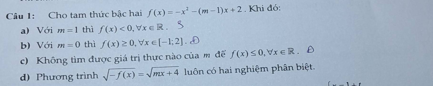 Cho tam thức bậc hai f(x)=-x^2-(m-1)x+2. Khi đó: 
a) Với m=1 thì f(x)<0</tex>, forall x∈ R. 
b) Với m=0 thì f(x)≥ 0, forall x∈ [-1;2]
c) Không tìm được giá trị thực nào của m để f(x)≤ 0, forall x∈ R
d) Phương trình sqrt(-f(x))=sqrt(mx+4) luôn có hai nghiệm phân biệt.
(x-1+t