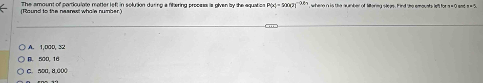 The amount of particulate matter left in solution during a filtering process is given by the equatior P(x)=500(2)^-0.8n , where n is the number of filtering steps. Find the amounts left for n=0 and n=5. 
(Round to the nearest whole number.)
A. 1,000, 32
B. 500, 16
C. 500, 8,000