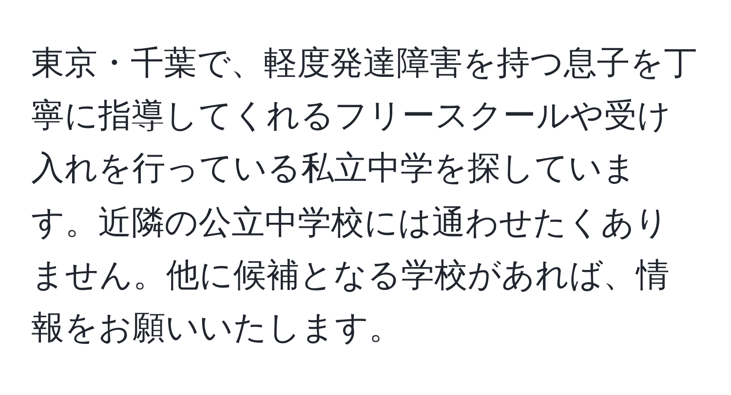 東京・千葉で、軽度発達障害を持つ息子を丁寧に指導してくれるフリースクールや受け入れを行っている私立中学を探しています。近隣の公立中学校には通わせたくありません。他に候補となる学校があれば、情報をお願いいたします。