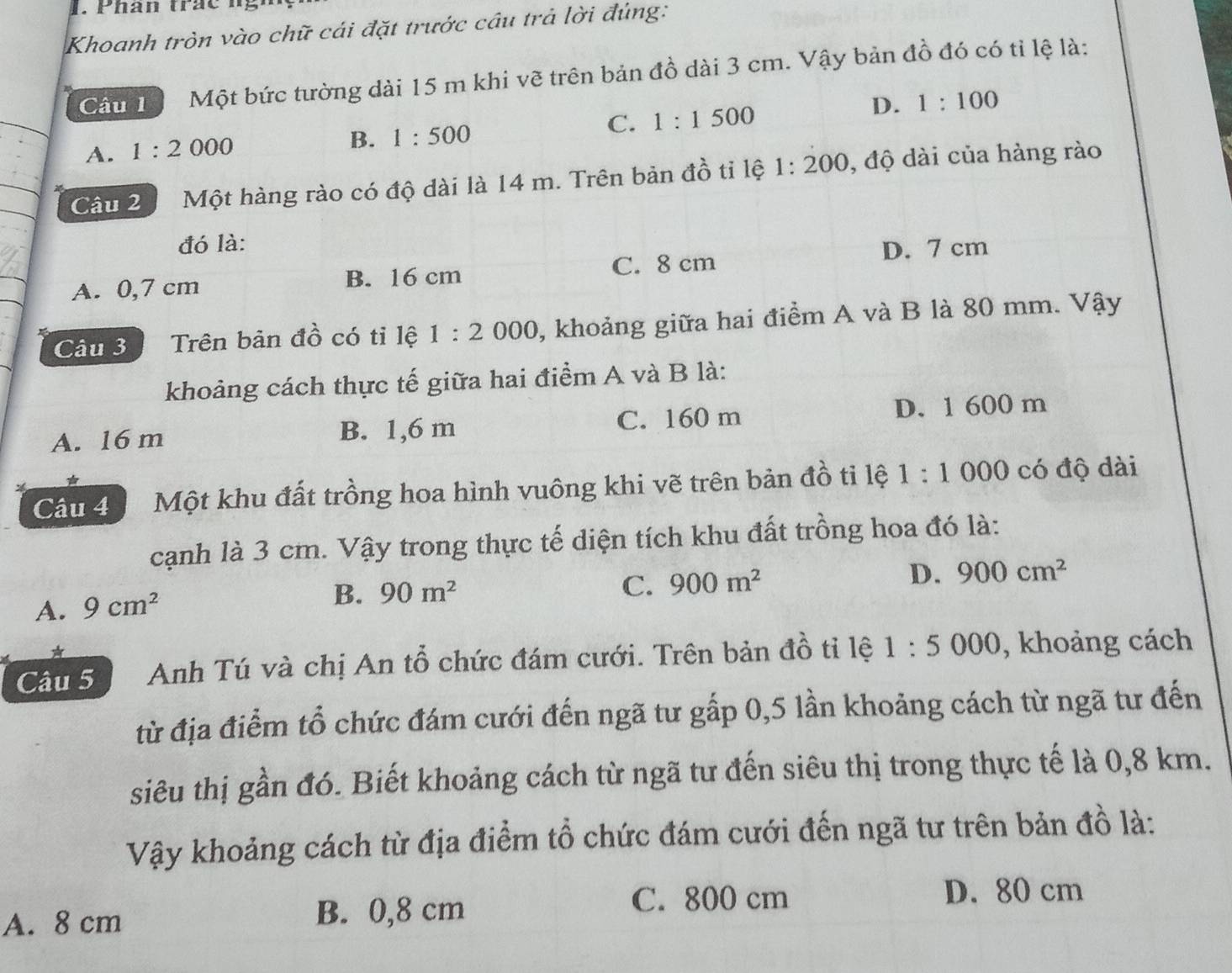 Khoanh tròn vào chữ cái đặt trước câu trả lời đúng:
Câu T Một bức tường dài 15 m khi vẽ trên bản đồ dài 3 cm. Vậy bản đồ đó có tỉ lệ là:
C. 1:1500
D. 1:100
A. 1:2000
B. 1:500
Câu 2 Một hàng rào có độ dài là 14 m. Trên bản đồ tỉ lệ 1:200 , độ dài của hàng rào
đó là:
D. 7 cm
A. 0,7 cm B. 16 cm C. 8 cm
Câu 3 Trên bản đồ có tỉ lệ 1:2000 , khoảng giữa hai điểm A và B là 80 mm. Vậy
khoảng cách thực tế giữa hai điểm A và B là:
A. 16 m B. 1,6 m C. 160 m D. 1 600 m
Câu 4 Một khu đất trồng hoa hình vuông khi vẽ trên bản đồ tỉ lệ 1:1 000 có độ dài
cạnh là 3 cm. Vậy trong thực tế diện tích khu đất trồng hoa đó là:
C. 900m^2 D. 900cm^2
A. 9cm^2
B. 90m^2
*
Câu 5 Anh Tú và chị An tổ chức đám cưới. Trên bản đồ tỉ lệ 1:5000 , khoảng cách
từ địa điểm tổ chức đám cưới đến ngã tư gấp 0,5 lần khoảng cách từ ngã tư đến
siêu thị gần đó. Biết khoảng cách từ ngã tư đến siêu thị trong thực tế là 0,8 km.
Vậy khoảng cách từ địa điểm tổ chức đám cưới đến ngã tư trên bản đồ là:
A. 8 cm B. 0,8 cm
C. 800 cm D. 80 cm