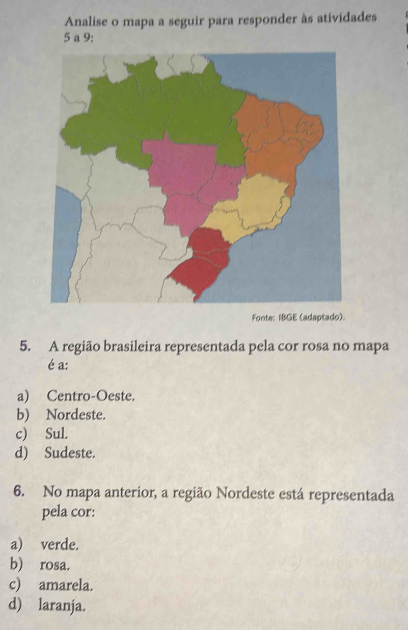 Analise o mapa a seguir para responder às atividades
5 a 9:
Fonte: IBGE (adaptado).
5. A região brasileira representada pela cor rosa no mapa
é a:
a) Centro-Oeste.
b) Nordeste.
c) Sul.
d) Sudeste.
6. No mapa anterior, a região Nordeste está representada
pela cor:
a) verde.
b) rosa.
c) amarela.
d) laranja.