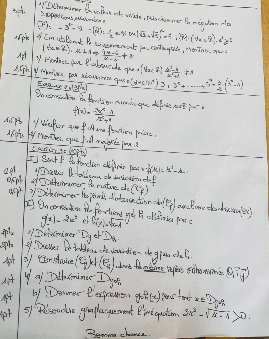 (Determimer Da vafewn ce veite, pulodommer la megation de
3pts propesitions miventer
(: -3^2=9;(Q)= 1/2 eNθ (sqrt(2)+sqrt(5))^2=7;(R)=(forall x∈ R),x^2≥slant 0
Mpl 1 Em utilisant fe noisemmement pan centraposse, Menther que
(forall x∈ R):x!= 1Rightarrow  (4x-6)/x-2 != 2
Apt 3/ Montier par absurde que? (forall x∈ R) (x^2-1)/x^2+1 != 1
A. (ptsy Monthen pan necunsence que =(forall n∈ N^*)3+3^2+·s +3^n= 3/2 (3^n-1)
Exercice ..(3ps)
On censidere Da fonction numenique definie nurB pare
f(x)= (2x^2-1)/x^2+1 
A. lpts " Venifier que f eume fonetion paire.
M lpts 9y Menther que felt majoree pan
Exercice 3c Hopts
I] Sectf eafonction defimie part f(x)=x^2-x
1p rever Petablean devaniation def.
espt 21 Determimer ea mature de(ep)
acpt ) ) Determimer to point dintersection de(ep) arelare deo obscioelex)
 Oncomsodece tho fanctions get h definies par
g(x)=2x^3 et f_1(x)=sqrt(x-1)
ppts ADetermimer Dger Do.
gpts 21 Devser Be tableau de vouiation de gous deh
3/ ecenstruice (e_g) 1 (9) dand fe meme repie onthemerme (θ _i,vector i)
Apt u a1 Determimer I gon
apt 61 Denmer eexprestion goh(x) pour teat xe Dgn
lpt 5)1 Peseudhe graphiquement Oimequation 2x^3-sqrt(x-1)>0
Bomme chance.