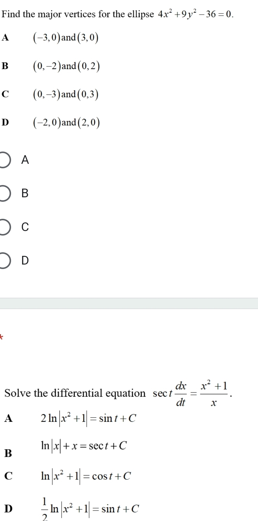 Find the major vertices for the ellipse 4x^2+9y^2-36=0.
A (-3,0) and (3,0)
B (0,-2) and (0,2)
C (0,-3) and (0,3)
D (-2,0) and (2,0)
A
B
C
D
Solve the differential equation sec t dx/dt = (x^2+1)/x .
A 2ln |x^2+1|=sin t+C
B ln |x|+x=sec t+C
C ln |x^2+1|=cos t+C
D  1/2 ln |x^2+1|=sin t+C