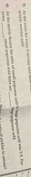 At the store for every 6 movies sold lne 
sold to movies sold?
5:8
4) At the movie theater the ratio of small popcorns sold % large popcorns sold was lage popcorns sold. . For 
small popeorns sold there are 
every 
_ 
o of pickles to onions?