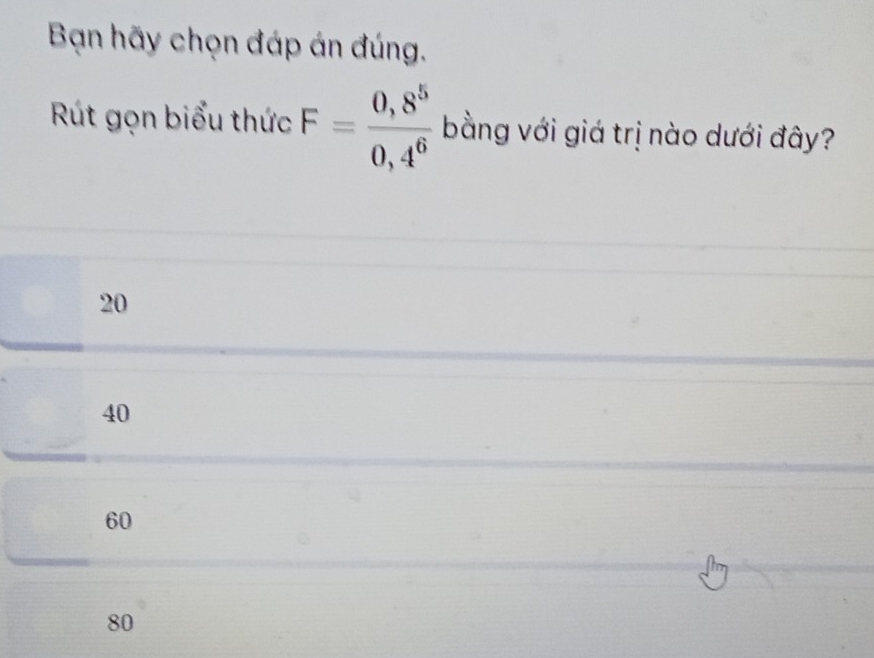 Bạn hãy chọn đáp án đúng.
Rút gọn biểu thức F= (0,8^5)/0,4^6  bằng với giá trị nào dưới đây?
20
40
60
80