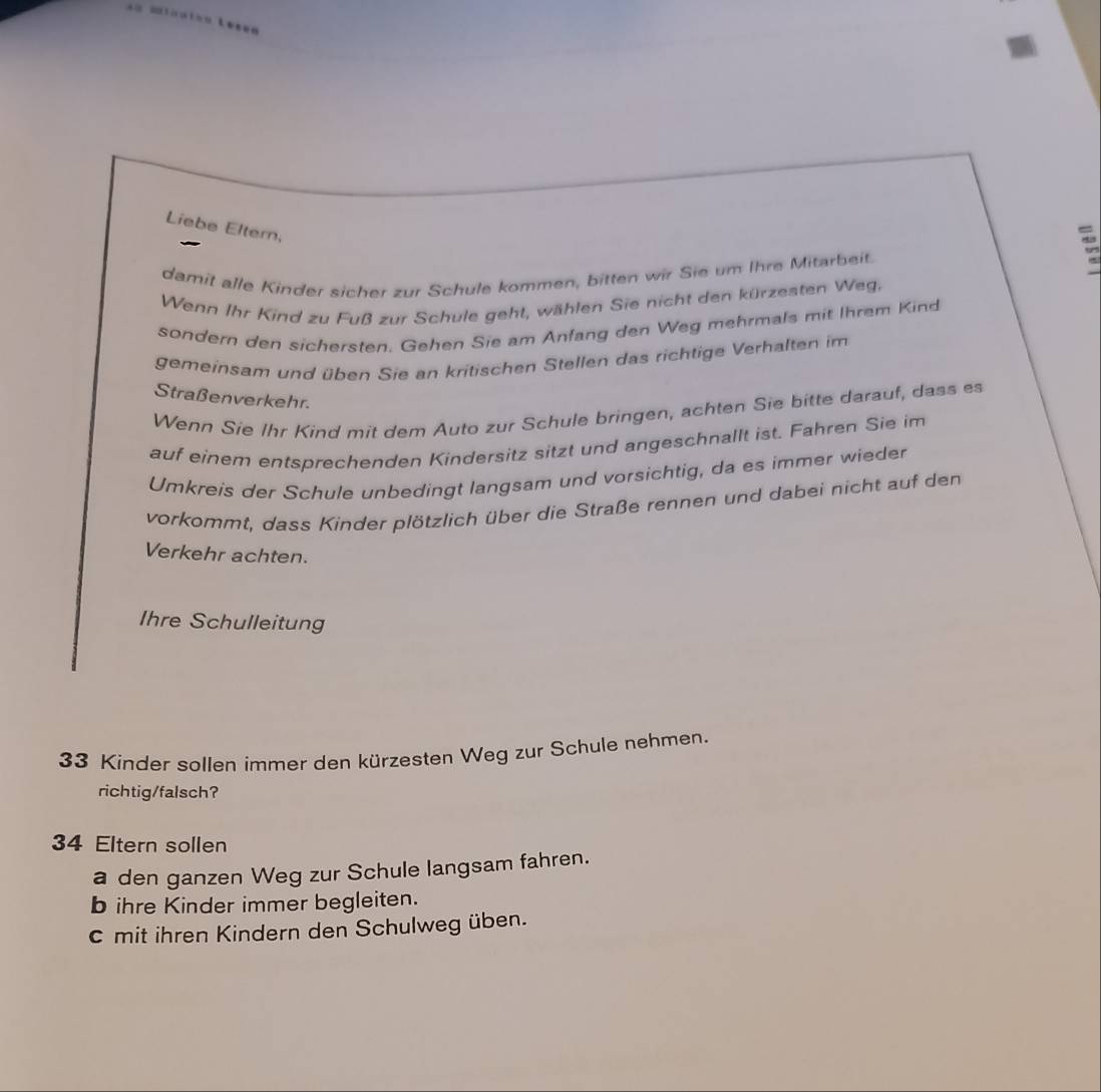 Liebe Eltern,
damit alle Kinder sicher zur Schule kommen, bitten wir Sie um Ihre Mitarbeit.
Wenn Ihr Kind zu Fuß zur Schule geht, wählen Sie nicht den kürzesten Weg,
sondern den sichersten. Gehen Sie am Anfang den Weg mehrmals mit Ihrem Kind
gemeinsam und üben Sie an kritischen Stellen das richtige Verhalten im
Straßenverkehr.
Wenn Sie Ihr Kind mit dem Auto zur Schule bringen, achten Sie bitte darauf, dass es
auf einem entsprechenden Kindersitz sitzt und angeschnallt ist. Fahren Sie im
Umkreis der Schule unbedingt langsam und vorsichtig, da es immer wieder
vorkommt, dass Kinder plötzlich über die Straße rennen und dabei nicht auf den
Verkehr achten.
Ihre Schulleitung
33 Kinder sollen immer den kürzesten Weg zur Schule nehmen.
richtig/falsch?
34 Eltern sollen
a den ganzen Weg zur Schule langsam fahren.
b ihre Kinder immer begleiten.
c mit ihren Kindern den Schulweg üben.