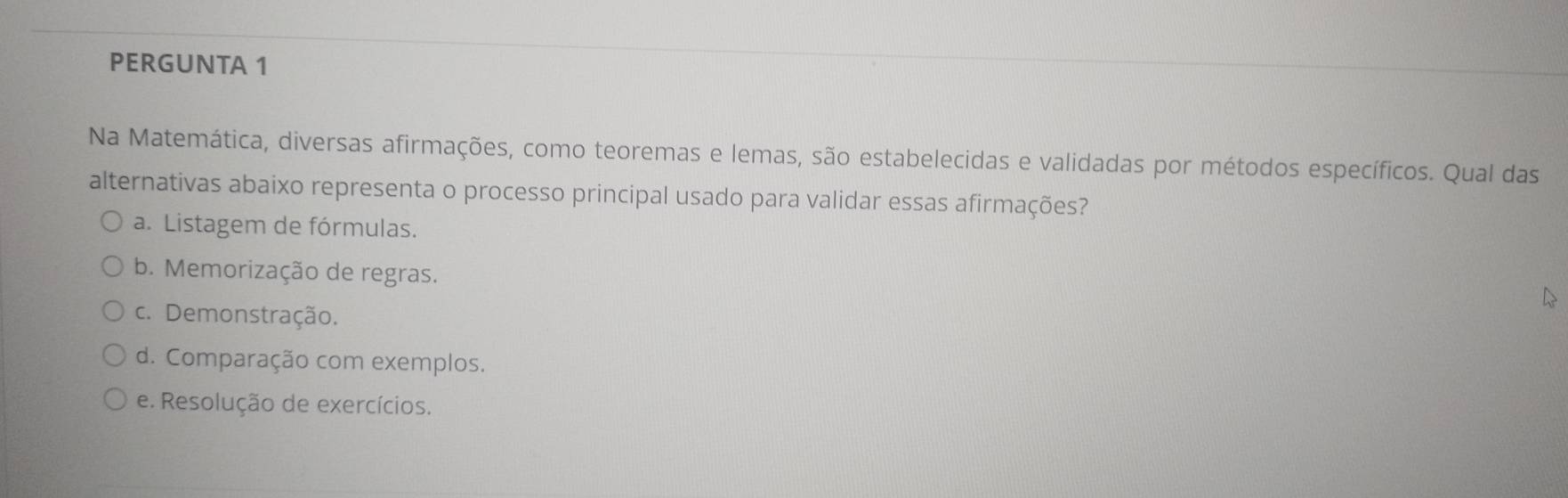 PERGUNTA 1
Na Matemática, diversas afirmações, como teoremas e lemas, são estabelecidas e validadas por métodos específicos. Qual das
alternativas abaixo representa o processo principal usado para validar essas afirmações?
a. Listagem de fórmulas.
b. Memorização de regras.
c. Demonstração.
d. Comparação com exemplos.
e. Resolução de exercícios.