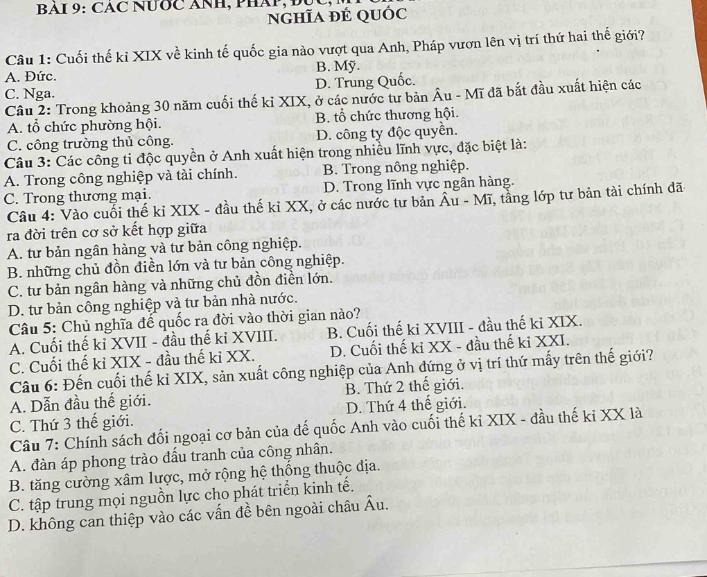 BAI 9: CAC NƯỚC ANH, PHÁP, Đục,
nghĩa đÉ qUốc
Câu 1: Cuối thế kỉ XIX về kinh tế quốc gia nào vượt qua Anh, Pháp vươn lên vị trí thứ hai thế giới?
B. Mỹ.
A. Đức.
C. Nga. D. Trung Quốc.
Câu 2: Trong khoảng 30 năm cuối thế kỉ XIX, ở các nước tư bản Âu - Mĩ đã bắt đầu xuất hiện các
A. tổ chức phường hội. B. tổ chức thương hội.
C. công trường thủ công. D. công ty độc quyền.
Câu 3: Các công ti độc quyền ở Anh xuất hiện trong nhiều lĩnh vực, đặc biệt là:
A. Trong công nghiệp và tài chính. B. Trong nông nghiệp.
C. Trong thương mại. D. Trong lĩnh vực ngân hàng.
Câu 4: Vào cuối thế kỉ XIX - đầu thế kỉ XX, ở các nước tư bản Âu - Mĩ, tằng lớp tư bản tài chính đã-
ra đời trên cơ sở kết hợp giữa
A. tư bản ngân hàng và tư bản công nghiệp.
B. những chủ đồn điền lớn và tư bản công nghiệp.
C. tư bản ngân hàng và những chủ đồn điền lớn.
D. tư bản công nghiệp và tư bản nhà nước.
Câu 5: Chủ nghĩa đế quốc ra đời vào thời gian nào?
A. Cuối thế kỉ XVII - đầu thế kỉ XVIII. B. Cuối thế ki XVIII - đầu thế kỉ XIX.
C. Cuối thế kỉ XIX - đầu thế kỉ XX. D. Cuối thế kỉ XX - đầu thế kỉ XXI.
Câu 6: Đến cuối thế kỉ XIX, sản xuất công nghiệp của Anh đứng ở vị trí thứ mấy trên thế giới?
A. Dẫn đầu thế giới. B. Thứ 2 thế giới.
C. Thứ 3 thế giới. D. Thứ 4 thế giới.
Câu 7: Chính sách đối ngoại cơ bản của đế quốc Anh vào cuối thế kỉ XIX - đầu thế kỉ XX là
A. đàn áp phong trào đấu tranh của công nhân.
B. tăng cường xâm lược, mở rộng hệ thống thuộc địa.
C. tập trung mọi nguồn lực cho phát triển kinh tế.
D. không can thiệp vào các vấn đề bên ngoài châu Âu.