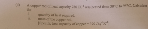 A copper rod of heat capacity 780JK^(-1) was heated from 30°C to 95°C. Calculate 
the 
i. quantity of heat required. 
ii. mass of the copper rod. 
[Specific heat capacity of copper =390Jkg^(-1)K^(-1)J