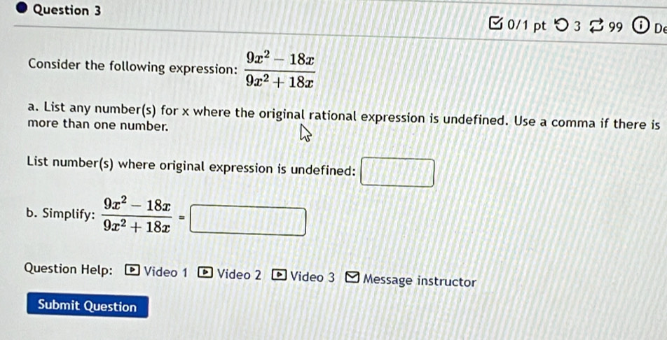 0/1ptつ 3 B 99 D 
Consider the following expression:  (9x^2-18x)/9x^2+18x 
a. List any number(s) for x where the original rational expression is undefined. Use a comma if there is 
more than one number. 
List number(s) where original expression is undefined: 
b. Simplify:  (9x^2-18x)/9x^2+18x =□
Question Help: Video 1 Video 2 Video 3 Message instructor 
Submit Question