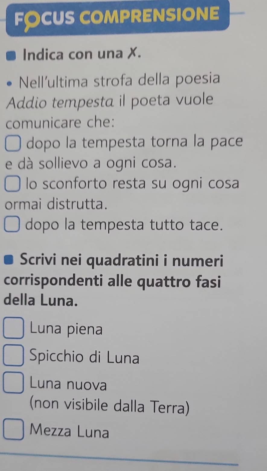 fócus comprensione
Indica con una X.
Nell'ultima strofa della poesia
Addio tempesta il poeta vuole
comunicare che:
dopo la tempesta torna la pace
e dà sollievo a ogni cosa.
lo sconforto resta su ogni cosa
ormai distrutta.
dopo la tempesta tutto tace.
Scrivi nei quadratini i numeri
corrispondenti alle quattro fasi
della Luna.
Luna piena
Spicchio di Luna
Luna nuova
(non visibile dalla Terra)
Mezza Luna