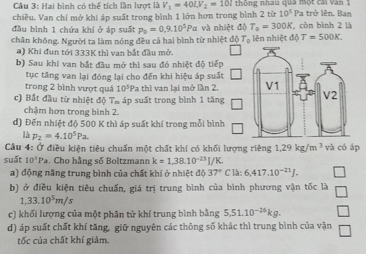 Hai bình có thế tích lần lượt là V_1=40l,V_2=10l thông nhâu qua một cai van 1
chiều. Van chỉ mở khi áp suất trong bình 1 lớn hơn trong bình 2 từ 10^5Pa trở lên. Ban
đầu bình 1 chứa khí ở áp suất p_0=0,9.10^5Pa và nhiệt độ T_0=300K , còn bình 2 là
chân không. Người ta làm nóng đều cả hai bình từ nhiệt độ T_0 lên nhiệt độ T=500K.
a) Khi đun tới 333K thì van bắt đầu mở.
b) Sau khi van bắt đầu mở thì sau đó nhiệt độ tiếp
tục tăng van lại đóng lại cho đến khi hiệu áp suất
trong 2 bình vượt quá 10^5 Pa thì van lại mở lần 2.
c) Bắt đầu từ nhiệt độ T_m áp suất trong bình 1 tăng
chậm hơn trong bình 2.
d) Đến nhiệt độ 500 K thì áp suất khí trong mỗi bình
là p_2=4.10^5Pa.
Câu 4: Ở điều kiện tiêu chuẩn một chất khí có khối lượng riêng 1,29kg/m^3 và có áp
suất 10^5Pa. Cho hằng số Boltzmann k=1,38.10^(-23)J/K.
a) động năng trung bình của chất khí ở nhiệt độ 37° C là: 6,417.10^(-21)J. □
b) ở điều kiện tiêu chuẩn, giá trị trung bình của bình phương vận tốc là □
1,33.10^5m/s
c) khối lượng của một phân tử khí trung bình bằng 5,51.10^(-26)kg.
d) áp suất chất khí tăng, giữ nguyên các thông số khác thì trung bình của vận
tốc của chất khí giảm.