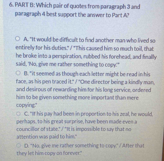 Which pair of quotes from paragraph 3 and
paragraph 4 best support the answer to Part A?
A. "It would be difficult to find another man who lived so
entirely for his duties." / "This caused him so much toil, that
he broke into a perspiration, rubbed his forehead, and finally
said, 'No, give me rather something to copy.'"
B. "it seemed as though each letter might be read in his
face, as his pen traced it." / "One director being a kindly man.
and desirous of rewarding him for his long service, ordered
him to be given something more important than mere
copying."
C. "If his pay had been in proportion to his zeal, he would.
perhaps, to his great surprise, have been made even a
councillor of state." / "It is impossible to say that no
attention was paid to him.
D. "No, give me rather something to copy." / After that
they let him copy on forever."