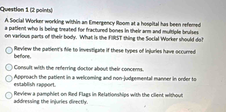 A Social Worker working within an Emergency Room at a hospital has been referred
a patient who is being treated for fractured bones in their arm and multiple bruises
on various parts of their body. What is the FIRST thing the Social Worker should do?
Review the patient's fle to investigate if these types of injuries have occurred
before.
Consult with the referring doctor about their concerns.
Approach the patient in a welcoming and non-judgemental manner in order to
establish rapport.
Review a pamphlet on Red Flags in Relationships with the client without
addressing the injuries directly.