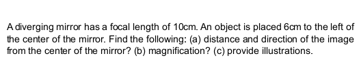 A diverging mirror has a focal length of 10cm. An object is placed 6cm to the left of 
the center of the mirror. Find the following: (a) distance and direction of the image 
from the center of the mirror? (b) magnification? (c) provide illustrations.