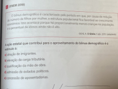 (ENEM 2019)
O bénus demográfico e caracterizado pelo período em que, por causa da redução
do número de filhos por mulher, e estrutura populacional fica lavonlval ao mescinento
econóntico. Isso acontece porque ha proporcionalmente esenos crianças na população,
e é percentual de idosos a inda não é aho
DOIS. A. D Goba, 6 sbn 201 (adactadu)
sação estatal que contribui para o aproveitamento do bâsus demográfico é o
estimulo à :
a) atração de imigrantes.
#) evação da carga tributária.
e qualificação da mão de obra.
#admissão de exilados políticos
@concessão de aposentadorias.