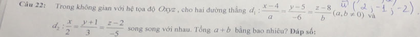 Trong không gian với hệ tọa độ Oxyz , cho hai đường thẳng d_1: (x-4)/a = (y-5)/-6 = (z-8)/b (a,b!= 0) và
d_2: x/2 = (y+1)/3 = (z-2)/-5  song song với nhau. Tonga+b bằng bao nhiêu? Đáp số: