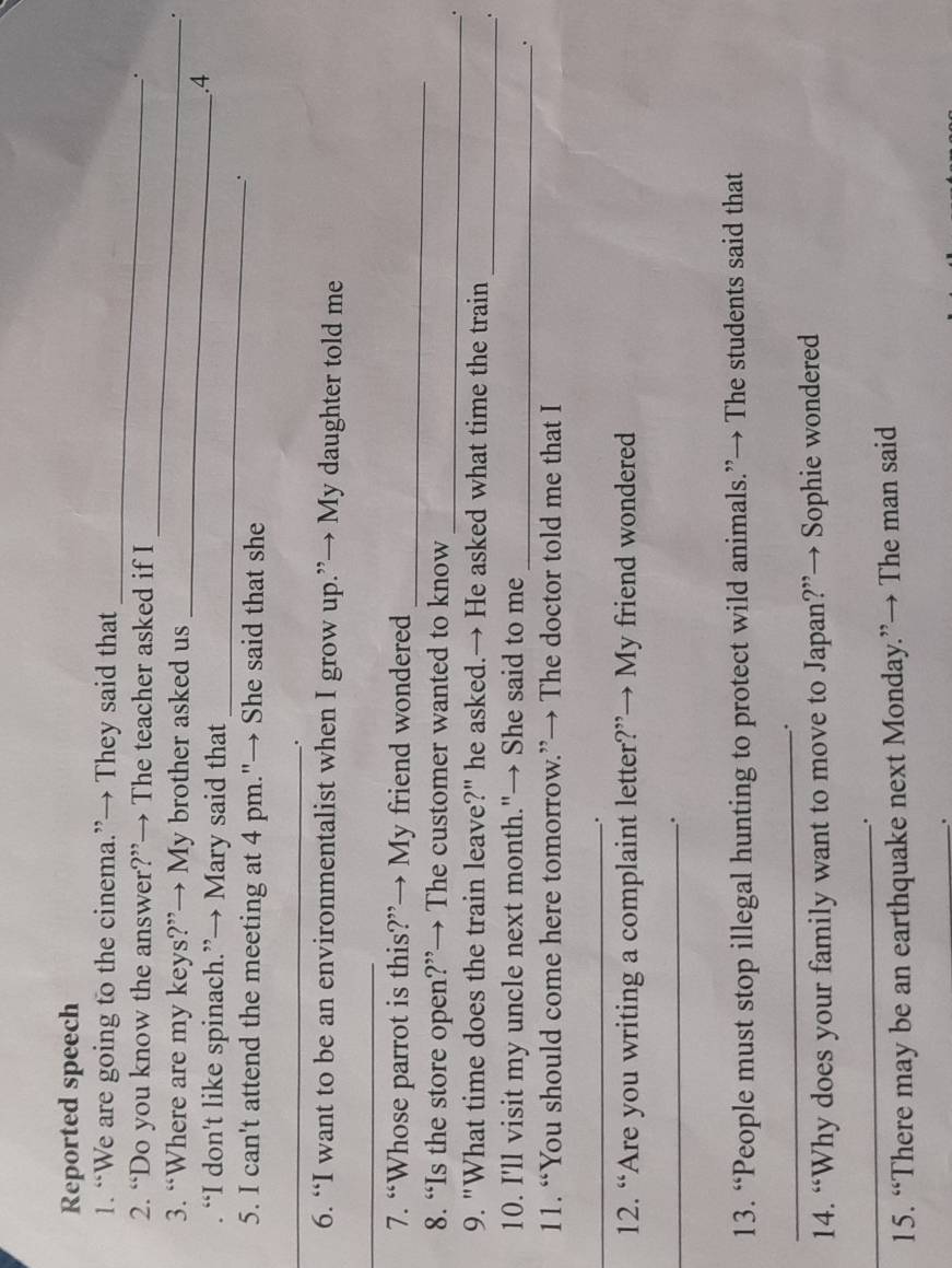 Reported speech 
_ 
1. “We are going to the cinema.”→ They said that 
_ 
2. “Do you know the answer?”→ The teacher asked if I 
. 
_ 
3. “Where are my keys?”→ My brother asked us 
. 
_ 
. “I don't like spinach.”→ Mary said that 
.4 
. 
5. I can't attend the meeting at 4 pm."→ She said that she 
_ 
. 
6. “I want to be an environmentalist when I grow up.”→ My daughter told me 
_ 
_ 
7. “Whose parrot is this?”→ My friend wondered 
_ 
8. “Is the store open?”→ The customer wanted to know 
. 
9. "What time does the train leave?" he asked.→ He asked what time the train 
_. 
10. I'll visit my uncle next month."→ She said to me_ 
o 
11. “You should come here tomorrow.”→ The doctor told me that I 
_. 
12. “Are you writing a complaint letter?”→ My friend wondered 
_. 
13. “People must stop illegal hunting to protect wild animals.”→ The students said that 
_. 
14. “Why does your family want to move to Japan?”→ Sophie wondered 
_. 
15. “There may be an earthquake next Monday.”→ The man said 
_.