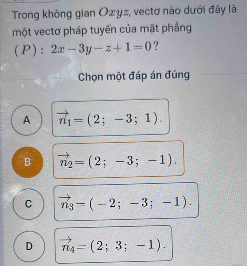 Trong không gian Oxyz, vectơ nào dưới đây là
một vectơ pháp tuyến của mặt phẳng
(P):2x-3y-z+1=0 ?
Chọn một đáp án đúng
A vector n_1=(2;-3;1).
B vector n_2=(2;-3;-1).
C vector n_3=(-2;-3;-1).
D vector n_4=(2;3;-1).