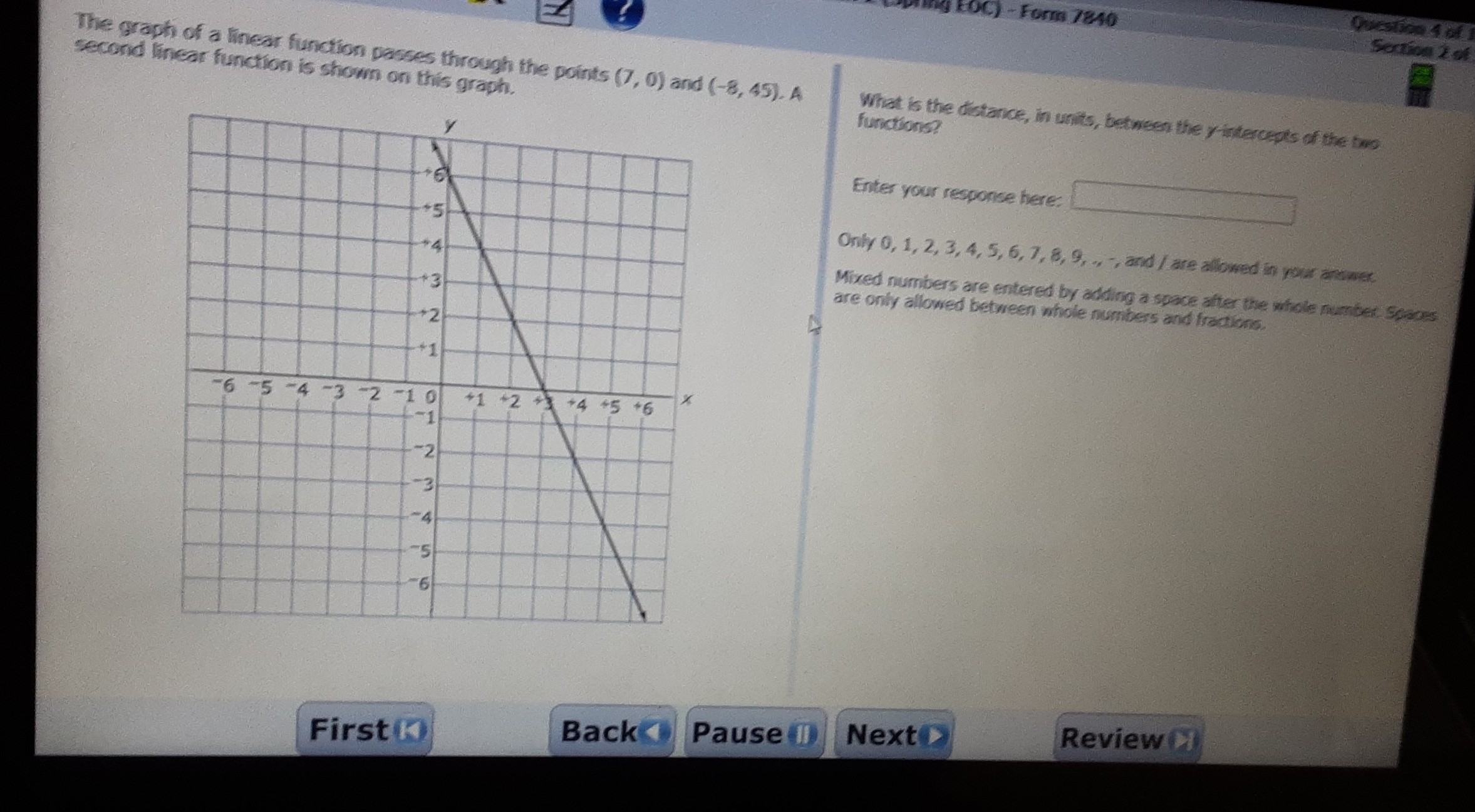 LSprng FOC) - Form 7840
Question 4 of 
Section 2 of
second linear function is shown on this graph.functions?
The graph of a linear function passes through the points (7,0) and (-8,45). A What is the distance, in units, between the y-intercepts of the two
Enter your response here: x_□  _  
Only 0, 1, 2, 3, 4, 5, 6, 7, 8, 9, ., -, and / are allowed in your answer.
Mixed numbers are entered by adding a space after the whole number. Spaces
are only allowed between whole numbers and fractions.
First Back Pause ① NextO
Review