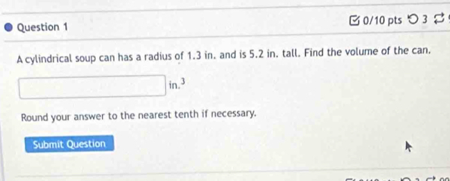 つ 3 
A cylindrical soup can has a radius of 1.3 in. and is 5.2 in. tall. Find the volume of the can. 
Round your answer to the nearest tenth if necessary. 
Submit Question