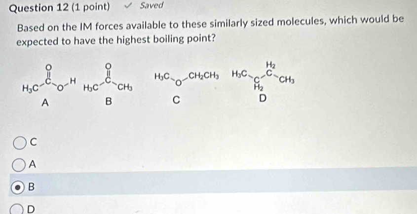 Saved
Based on the IM forces available to these similarly sized molecules, which would be
expected to have the highest boiling point?
H_3C^(C_d)O^(-H)H_3C^Osim CH_3H_2Cl_O-CH_2COH_3H_2CH_3H_2CH_3
C
A
B
D