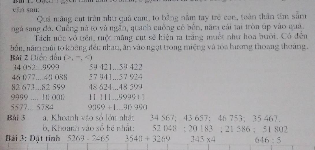 Ba r. Gạcn1 gạcn 
văn sau: 
Quả măng cụt tròn như quả cam, to bằng nắm tay trẻ con, toàn thân tím sẫm 
ngả sang đỏ. Cuồng nó to và ngắn, quanh cuồng có bổn, năm cái tai tròn úp vào quả. 
Tách nửa vỏ trên, ruột măng cụt sẽ hiện ra trắng muốt như hoa bưởi. Có đến 
bốn, năm múi to không đều nhau, ăn vào ngọt trong miệng và tỏa hương thoang thoáng. 
Bài 2 Diền dấu (, =, )
34 052... 9999 59 421... 59 422
46 077.... 40 088 57 941... 57 924
82 673... 82 599 48 624... 48 599
9999.... 10 000 11 111… 9999+1
5577... 5784 9099+1...90990
Bài 3 a. Khoanh vào số lớn nhất 34 567; 43 657; 46 753; 35 467. 
b, Khoanh vào số bé nhất: 52 048; 20 183; 21586 : 51802
Bài 3: Đặt tính 5269-2465 3540+3269 345* 4
646:5