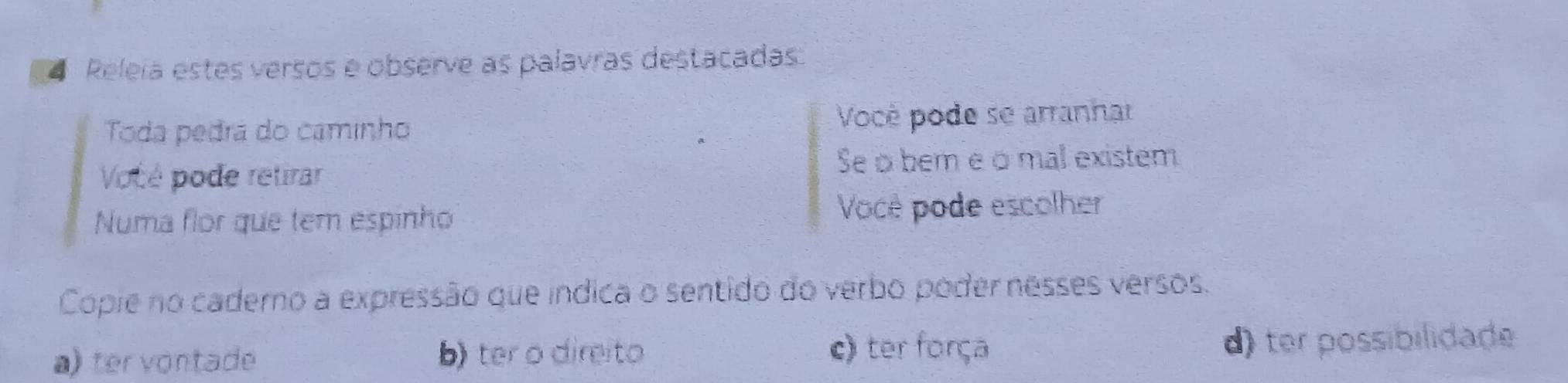 Releia estes versos e observe as palavras destacadas
Toda pedra do caminho Vocè pode se arranhar
Vocé pode retirar
Se o bem e o mal existem
Numa flor que tem espinho Você pode escolher
Copie no cadero a expressão que índica o sentido do verbo poder nesses versos.
c) ter força
a) ter vontade b) ter o direito d) ter possibilidade