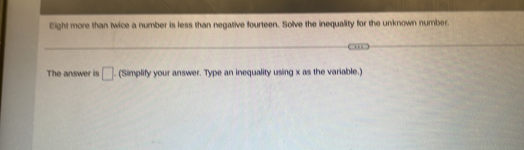 Eight more than twice a number is less than negative fourteen. Solve the inequality for the unknown number. 
The answer is □. (Simplify your answer. Type an inequality using x as the variable.)