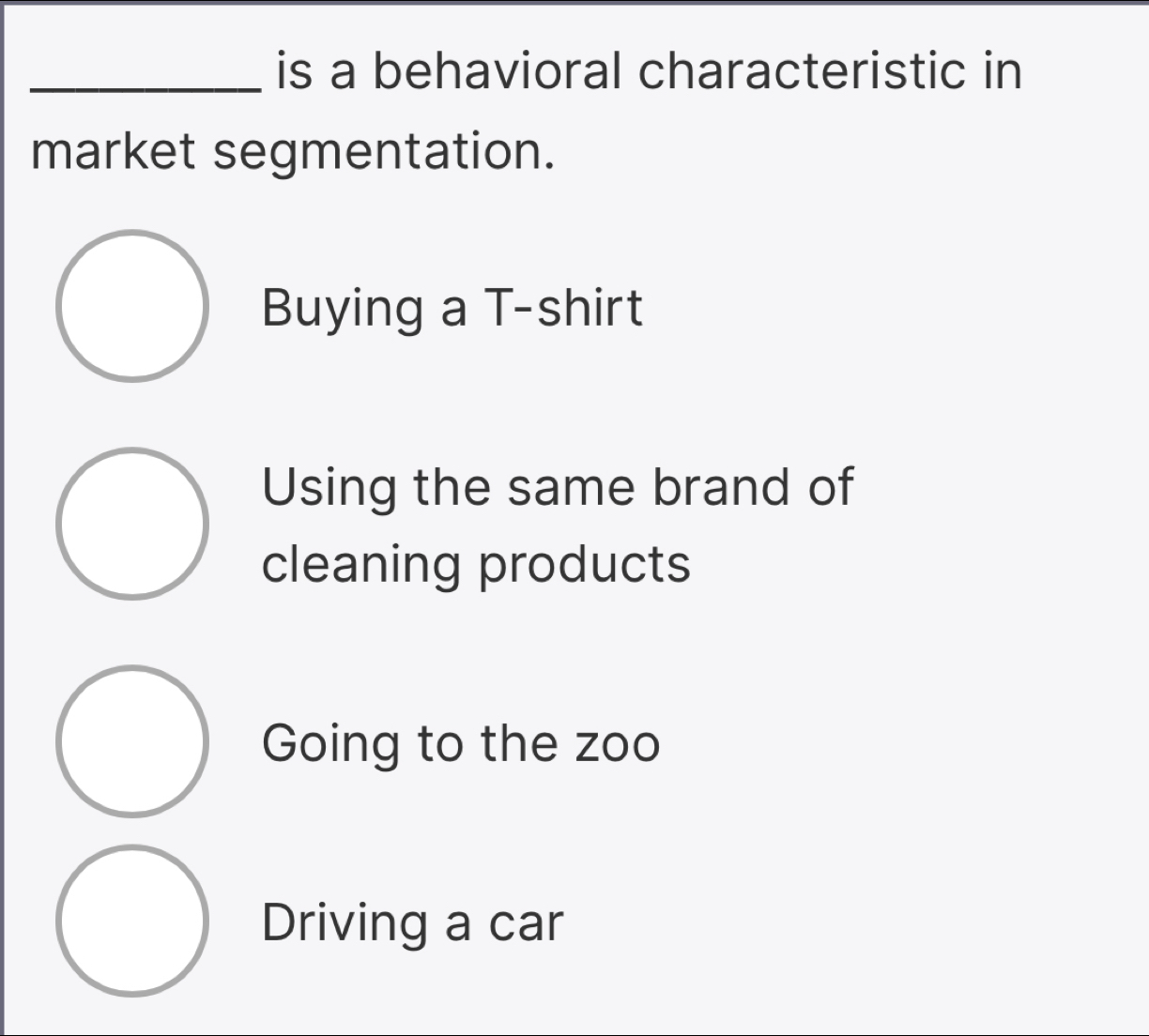 is a behavioral characteristic in
market segmentation.
Buying a T-shirt
Using the same brand of
cleaning products
Going to the zoo
Driving a car