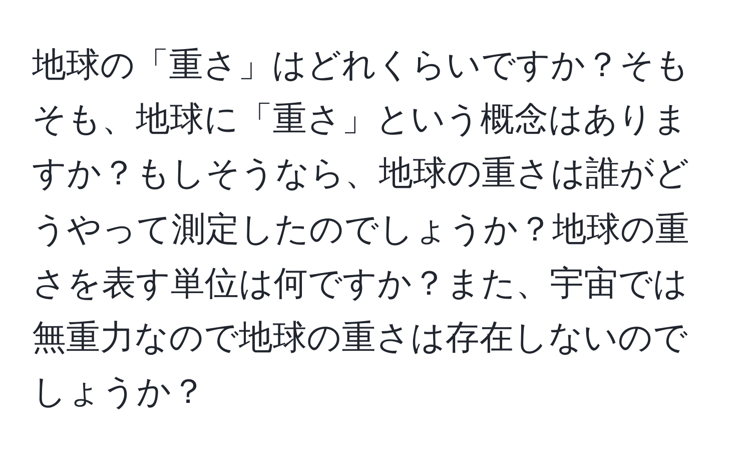 地球の「重さ」はどれくらいですか？そもそも、地球に「重さ」という概念はありますか？もしそうなら、地球の重さは誰がどうやって測定したのでしょうか？地球の重さを表す単位は何ですか？また、宇宙では無重力なので地球の重さは存在しないのでしょうか？