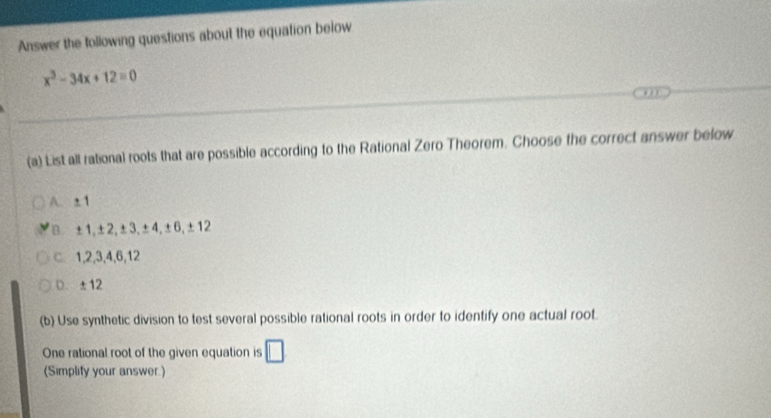 Answer the following questions about the equation below
x^3-34x+12=0
(a) List all rational roots that are possible according to the Rational Zero Theorem. Choose the correct answer below
A. ±1
B ±1, ±2, ±3, ±4, ±6, ±12
C 1, 2, 3, 4, 6, 12
D. ±12
(b) Use synthetic division to test several possible rational roots in order to identify one actual root.
One rational root of the given equation is □ 
(Simplify your answer.)