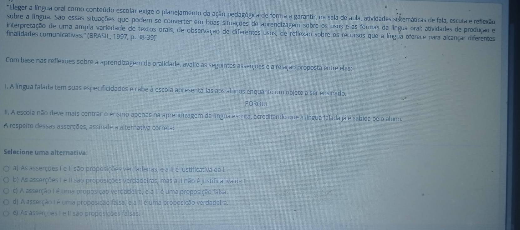 "Eleger a língua oral como conteúdo escolar exige o planejamento da ação pedagógica de forma a garantir, na sala de aula, atividades sistemáticas de fala, escuta e reflexão
sobre a língua. São essas situações que podem se converter em boas situações de aprendizagem sobre os usos e as formas da língua oral: atividades de produção e
interpretação de uma ampla variedade de textos orais, de observação de diferentes usos, de reflexão sobre os recursos que a língua oferece para alcançar diferentes
finalidades comunicativas." (BRASIL, 1997, p. 38-39)"
Com base nas reflexões sobre a aprendizagem da oralidade, avalie as seguintes asserções e a relação proposta entre elas:
I. A língua falada tem suas especificidades e cabe à escola apresentá-las aos alunos enquanto um objeto a ser ensinado.
PORQUE
II. A escola não deve mais centrar o ensino apenas na aprendizagem da língua escrita, acreditando que a língua falada já é sabida pelo aluno.
A respeito dessas asserções, assinale a alternativa correta:
Selecione uma alternativa:
a) As asserções I e II são proposições verdadeiras, e a II é justificativa da I.
b) As asserções I e II são proposições verdadeiras, mas a II não é justificativa da I.
c) A asserção I é uma proposição verdadeira, e a II é uma proposição falsa.
d) A asserção I é uma proposição falsa, e a II é uma proposição verdadeira.
e). As asserções I e II são proposições falsas.