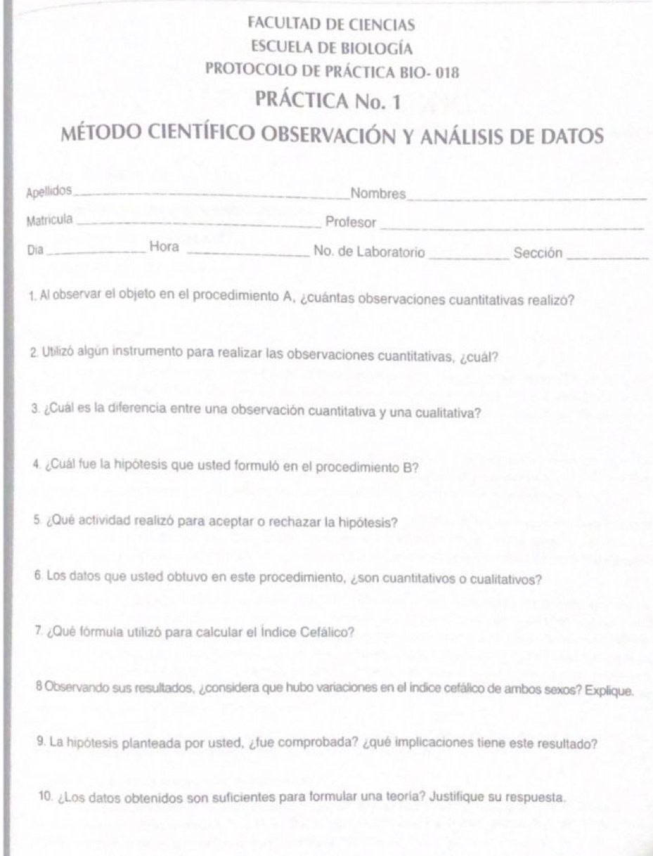 FACULTAD DE CIENCIAS 
ESCUELA DE BIOLOGÍA 
PROTOCOLO DE PRÁCTICA BIO- 018 
PRÁCTICA No. 1 
métODO CIENTÍFIcO OBSERVACIÓN Y ANálISIs de datos 
Apellidos_ Nombres_ 
Matricula _Profesor_ 
Dia _Hora _No. de Laboratorio _Sección_ 
1. Al observar el objeto en el procedimiento A, ¿cuántas observaciones cuantitativas realizó? 
2. Utilizó algún instrumento para realizar las observaciones cuantitativas, ¿cuál? 
3. ¿Cuál es la diferencia entre una observación cuantitativa y una cualitativa? 
4. ¿Cuál fue la hipótesis que usted formuló en el procedimiento B? 
5. ¿Qué actividad realizó para aceptar o rechazar la hipótesis? 
6. Los datos que usted obtuvo en este procedimiento, ¿son cuantitativos o cualitativos? 
7. ¿Qué fórmula utilizó para calcular el Índice Cefálico? 
8 Observando sus resultados, ¿considera que hubo variaciones en el indice cefálico de ambos sexos? Explique. 
9. La hipótesis planteada por usted, ¿fue comprobada? ¿qué implicaciones tiene este resultado? 
10. ¿Los datos obtenidos son suficientes para formular una teoria? Justifique su respuesta.