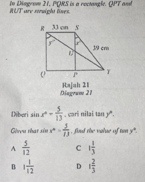 In Diagram 21, PQRS is a rectangle. QPT and
RUT are straight lines.
Rajah 21
Diagram 21
Diberi sin x°= 5/13 . cari nilai tan y°.
Given that sin x°= 5/13  , find the value of tan v°.
^  5/12 
C 1 1/3 
B 1 1/12 
D 1 2/3 