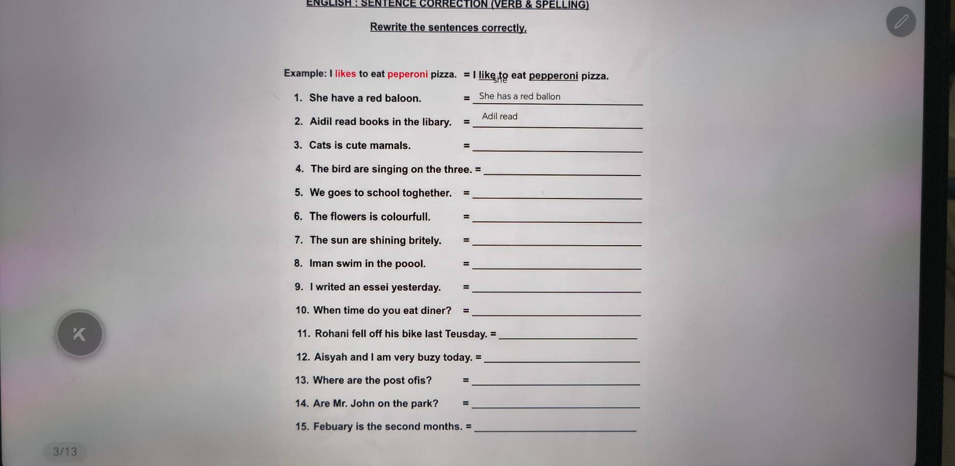 ENGLISH : SENTÉNCE CORRECTION (VERB & SPELLING) 
Rewrite the sentences correctly. 
Example: I likes to eat peperoni pizza. = I like to eat pepperoni pizza. 
_ 
1. She have a red baloon. = She has a red ballon 
2. Aidil read books in the libary. = Adil read 
_ 
3. Cats is cute mamals. 
4. The bird are singing on the three. =_ 
5. We goes to school toghether. =_ 
_ 
6. The flowers is colourfull. = 
7. The sun are shining britely. =_ 
8. Iman swim in the poool. =_ 
9. I writed an essei yesterday. =_ 
10. When time do you eat diner? =_ 
11. Rohani fell off his bike last Teusday. =_ 
12. Aisyah and I am very buzy today. =_ 
13. Where are the post ofis?_ 
14. Are Mr. John on the park? =_ 
15. Febuary is the second months. =_ 
3/13