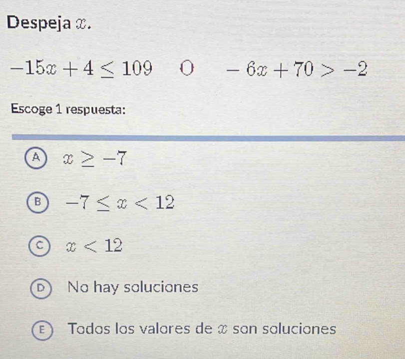 Despeja ∞.
-15x+4≤ 109 0 -6x+70>-2
Escoge 1 respuesta:
A x≥ -7
B -7≤ x<12</tex>
C x<12</tex>
D No hay soluciones
) Todos los valores de x son soluciones