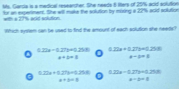 Ms. Garcia is a medical researcher. She needs 8 liters of 25% adid solution
for an expetiment. She will make the solution by mixing a 22% adid solution
with a 27 aod solution.
Which system can be used to find the amount of each solution she needs?
0.22a-0.27b=0.25(3) 22a+0.27b=0.25(3)
B
a+b=3
a-b=8
17778 +0.276=0.253 0.22a-0.27b=0.25(3)
C
θ =3
a-b=8