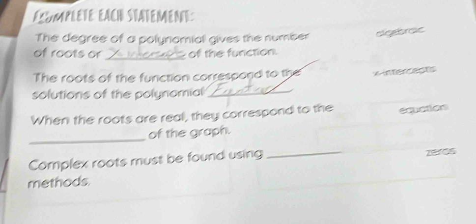 éxumplète éach statemente 
The degree of a polynomial gives the number 
elegbraic 
of roots or _of the function 
The roots of the function correspond to the
x intercepts 
solutions of the polynomial_ 
When the roots are real, they correspond to the 
emation 
_ 
of the graph. 
Complex roots must be found using 
_ 
zeres 
methods.