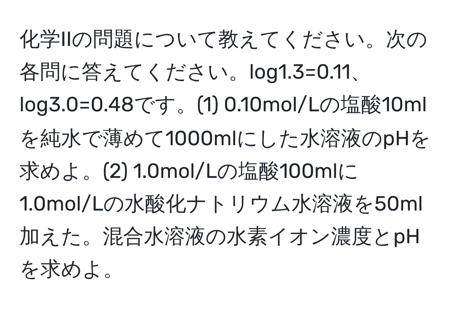 化学IIの問題について教えてください。次の各問に答えてください。log1.3=0.11、log3.0=0.48です。(1) 0.10mol/Lの塩酸10mlを純水で薄めて1000mlにした水溶液のpHを求めよ。(2) 1.0mol/Lの塩酸100mlに1.0mol/Lの水酸化ナトリウム水溶液を50ml加えた。混合水溶液の水素イオン濃度とpHを求めよ。