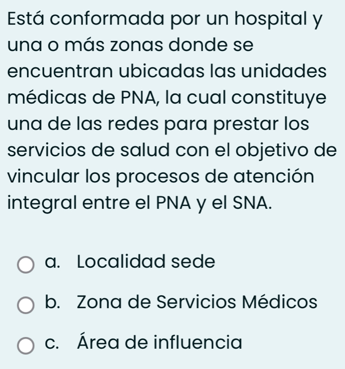 Está conformada por un hospital y
una o más zonas donde se
encuentran ubicadas las unidades
médicas de PNA, la cual constituye
una de las redes para prestar los
servicios de salud con el objetivo de
vincular los procesos de atención
integral entre el PNA y el SNA.
a. Localidad sede
b. Zona de Servicios Médicos
c. Área de influencia