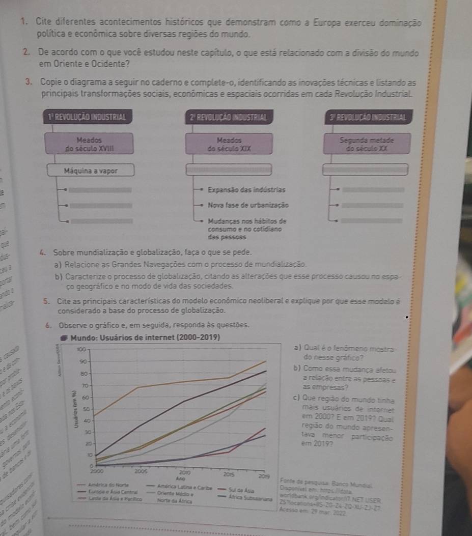 Cite diferentes acontecimentos históricos que demonstram como a Europa exerceu dominação
política e econômica sobre diversas regiões do mundo.
2. De acordo com o que você estudou neste capítulo, o que está relacionado com a divisão do mundo
em Oriente e Ocidente?
3. Copie o diagrama a seguir no caderno e complete-o, identificando as inovações técnicas e listando as
principais transformações sociais, econômicas e espaciais ocorrídas em cada Revolução Industrial.
1ª ReVOLUÇÃO INDUSTRIAL 2ª REVOLUÇÃO INDUSTRIAL 3ª ReVOLUçÃO INDUSTriAL
Meados Meados Segunda metade
do século XVIII do século XIX do século XX
Máquina a vapor
Expansão das indústrias
a
Nova fase de urbanização
Mudanças nos hábitos de
ận
consumo e no cotidiano
das pessoas
dus-
4. Sobre mundialização e globalização, faça o que se pede.
céu à a) Relacione as Grandes Navegações com o processo de mundialização.
portar b) Caracterize o processo de globalização, citando as alterações que esse processo causou no espa-
ço geográfico e no modo de vida das sociedades.
endo o
aa 5. Cite as principais características do modelo econômico neoliberal e explique por que esse modelo é
considerado a base do processo de globalização.
6. Observe o gráfico e, em seguida, responda às questões.
Mundo: Usuários de internet (2000-2019)
100 a) Qual é o fenômeno mostra-
or arablé é dz co
do nesse gráfico?
90 b) Como essa mudança afetou
80
as empresas?
é as banas
a relação entre as pessoas e
70
50
de nos Esa
mais usuários de internet
à econoé
: 60 c) Que região do mundo tinha
40
em 2000? E em 2019? Qual
tava menor participação
re uma ór  desiió 
região do mundo apresen-
3□ em 2019?
overos do
20
de banco é 
10
0
2000 2005 2010 2015 2019  Fonte de pesquisa: Banco Mundial.
adores ====
Ano
Disponível em: https //data
Europe e Ásia Central Oriente Médio a Átrica Subsaariana 251locations+8S-2G-24-2I2-XU-2.)-27
bem  com crise évideno
América do Norte América Latina e Caribe Sui da Ásia worldbank.org/Indicator/I7 NET USER
Lesta da Ásia e Pacílico Norta da África
Acesso em: 29 mar. 2022
C r