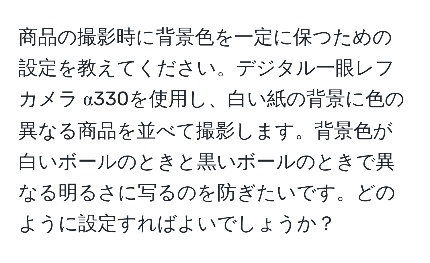 商品の撮影時に背景色を一定に保つための設定を教えてください。デジタル一眼レフカメラ α330を使用し、白い紙の背景に色の異なる商品を並べて撮影します。背景色が白いボールのときと黒いボールのときで異なる明るさに写るのを防ぎたいです。どのように設定すればよいでしょうか？