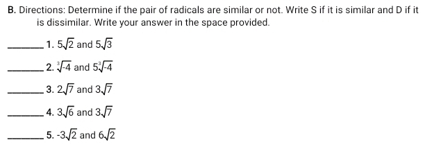 Directions: Determine if the pair of radicals are similar or not. Write S if it is similar and D if it 
is dissimilar. Write your answer in the space provided. 
_1. 5sqrt(2) and 5sqrt(3)
_2. sqrt[3](-4) and 5sqrt[3](-4)
_3. 2sqrt(7) and 3sqrt(7)
_4. 3sqrt(6) and 3sqrt(7)
_5. -3sqrt(2) and 6sqrt(2)