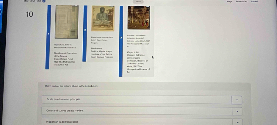 Mibterm test ü Saved Help Save & Exit Submit
10
2
1
Catharine Lorilard Wolfe
Getty's Open Content Digital image courtesy of the 3
Program The Metropolitan Museum of
At
Matpopoitan Museum of Art Rogers Fund, 1920. The The Bronze
The Genersl Proportion courtesy of the Getty's Buddha, Digital image Masque, Catharine Prayer in the
Order, Rogers Fund, of the Tuscan
Open Content Program Lorillard Wolfe
Museum of Art 1920 The Metropolitan
Collection, Bequest of
Wolfe, 1887 The Catharine Lorillard
Metropolitan Museum of Art
Match each of the options above to the items below
Scale is a dominant principle.
Color and curves create rhythm.
Proportion is demonstrated.