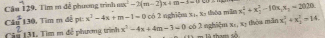 Tìm m đễ phương trình mx^2-2(m-2)x+m-3=0
Câu 130. Tìm m để pt: x^2-4x+m-1=0c62 nghiệm X_1, x_2 thỏa mǎn x_1^(2+x_2^2-10x_1)x_2=2020. 
Câu 131. Tìm m đễ phương trình x^2-4x+4m-3=0 có 2 nghiệm x_1, x_2 thòa minx_1^2+x_2^2=14. 
m là tham số