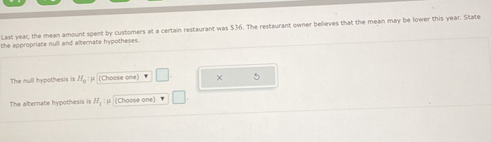 Last year; the mean amount spent by customers at a certain restaurant was $36. The restaurant owner believes that the mean may be lower this year. State 
the appropriate null and alternate hypotheses. 
The null hypothesis is H_0: μ (Choose one) 
× 
The alternate hypothesis is H_1:mu (Choose one) | |