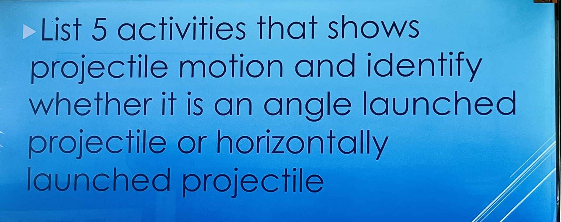 List 5 activities that shows 
projectile motion and identify 
whether it is an angle launched 
projectile or horizontally 
launched projectile